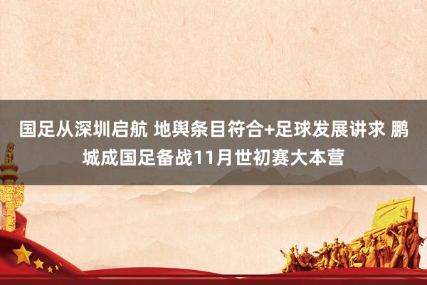 国足从深圳启航 地舆条目符合+足球发展讲求 鹏城成国足备战11月世初赛大本营